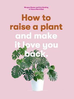 How to Raise a Plant: And Make It Love You Back (a Modern Gardening Book for a New Generation of Indoor Gardeners) by Morgan Doane, Erin Harding