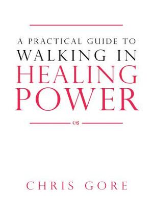 A Practical Guide to Walking in Healing Power by Chris Gore