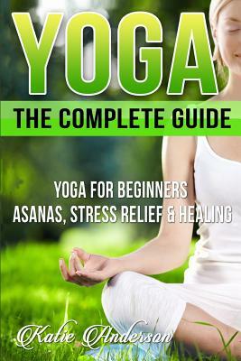 Yoga: The Complete Guide: Yoga For Beginners, Asanas, Stress Relief And Healing by Katie Anderson