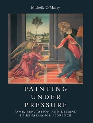 Painting Under Pressure: Fame, Reputation, and Demand in Renaissance Florence by Michelle O'Malley