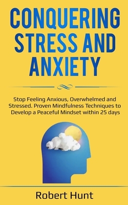 Conquering Stress and Anxiety: Stop Feeling Anxious, Overwhelmed and Stressed. Proven Mindfulness Techniques to Develop a Peaceful Mindset within 25 by Robert Hunt