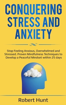 Conquering Stress and Anxiety: Stop Feeling Anxious, Overwhelmed and Stressed. Proven Mindfulness Techniques to Develop a Peaceful Mindset within 25 by Robert Hunt