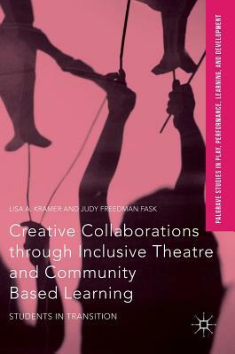 Creative Collaborations Through Inclusive Theatre and Community Based Learning: Students in Transition by Lisa a. Kramer, Judy Freedman Fask