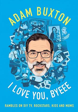 I Love You, Byeee: Rambles on DIY TV, Rockstars, Kids and Mums by Adam Buxton