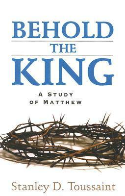 Behold the King: A Study of Matthew by Stanley D. Toussaint