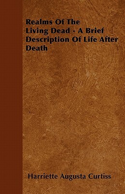 Realms Of The Living Dead - A Brief Description Of Life After Death by Harriette Augusta Curtiss