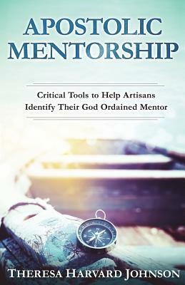 Apostolic Mentorship: Critical Tools to Help Artisans Identify Their God Ordained Mentor by Theresa Harvard Johnson