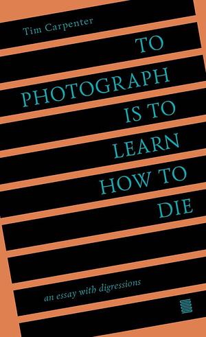 To Photograph Is to Learn How to Die: An Essay with Digressions by Tim Carpenter