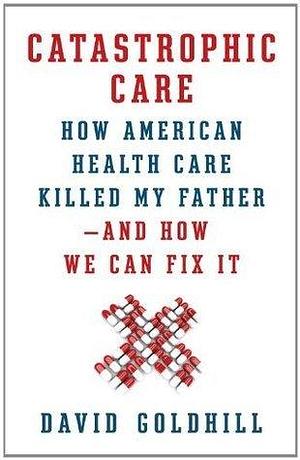 Catastrophic Care: How American Health Care Killed My Father--and How We Can Fix It by David Goldhill, David Goldhill