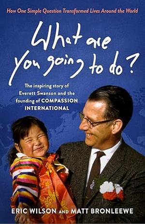 What Are You Going to Do?: How One Simple Question Transformed Lives Around the World: The Inspiring Story of Everett Swanson and the Founding of Compassion International by Matt Bronleewe, Eric Wilson