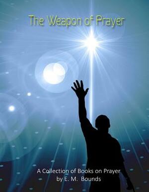 The Weapon of Prayer: A Collection of Books on Prayer by E. M. Bounds by E.M. Bounds