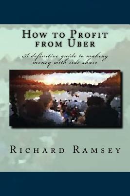 How to Profit from Uber: A definitive guide to making money with ride share by Richard Ramsey