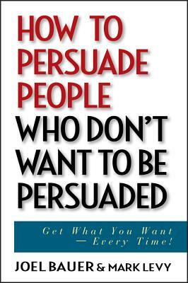 How to Persuade People Who Don't Want to Be Persuaded: Get What You Want--Every Time! by Mark Levy, Joel Bauer