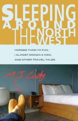 Sleeping Around the Northwest: Horses Think I'm Fun, I Almost Drown a Man, and Other Travel Tales by M. J. Cody