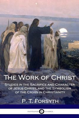 The Work of Christ: Studies in the Sacrifice and Character of Jesus Christ, and the Symbolism of the Cross in Christianity by P. T. Forsyth