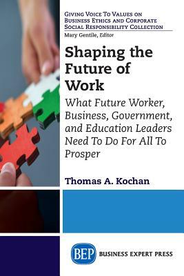 Shaping the Future of Work: What Future Worker, Business, Government, and Education Leaders Need To Do For All To Prosper by Thomas a. Kochan
