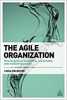 The Agile Organization: How to Build an Innovative, Sustainable and Resilient Business by Linda Holbeche