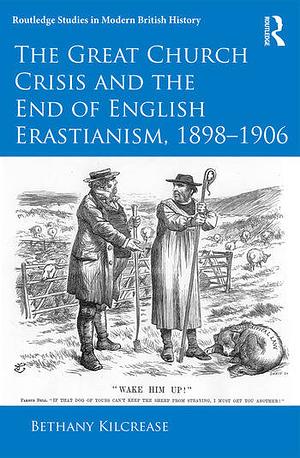 The Great Church Crisis and the End of English Erastianism, 1898-1906 by Bethany Kilcrease