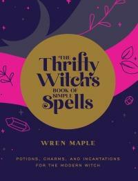 The Thrifty Witch's Book of Simple Spells: Potions, Charms, and Incantations for the Modern Witch by Wren Maple