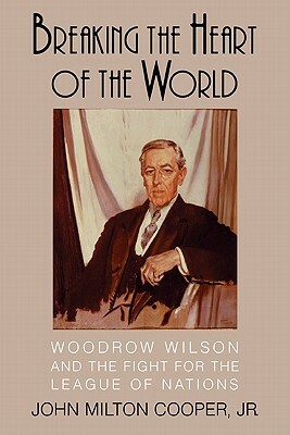 Breaking the Heart of the World: Woodrow Wilson and the Fight for the League of Nations by John Milton Cooper