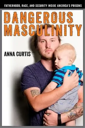 Dangerous Masculinity: Fatherhood, Race, and Security Inside America's Prisons by Anna Curtis