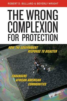 The Wrong Complexion for Protection: How the Government Response to Disaster Endangers African American Communities by Robert D. Bullard, Beverly Wright