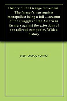 History of the Grange movement: The farmer's war against monopolies: being a full ... account of the struggles of the American farmers against the extortions of the railroad companies. With a history by James Dabney McCabe