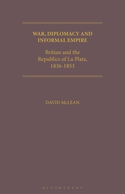 War, Diplomacy and Informal Empire and the Republics of La Plata, 1836-1853 by David McLean