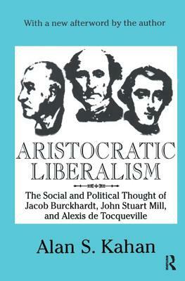 Aristocratic Liberalism: The Social and Political Thought of Jacob Burckhardt, John Stuart Mill, and Alexis de Tocqueville by Alan Kahan
