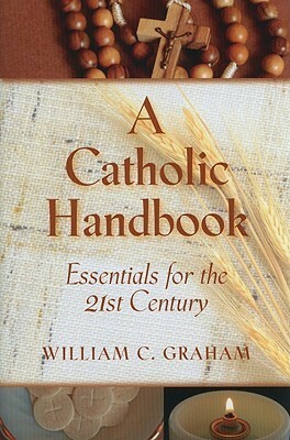 A Catholic Handbook: Essentials for the 21st Century: Explanations, Definitions, Prompts, Prayers, and Examples by William C. Graham
