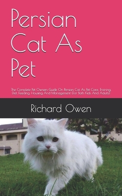 Persian Cat As Pet: The Complete Pet Owners Guide On Persian Cat As Pet Care, Training, Diet, Feeding, Housing And Management (For Both Ki by Richard Owen