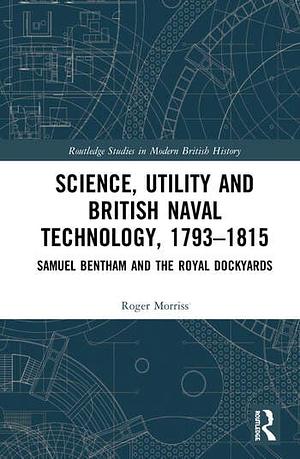 Science, Utility and British Naval Technology, 1793–1815: Samuel Bentham and the Royal Dockyards by Roger Morriss