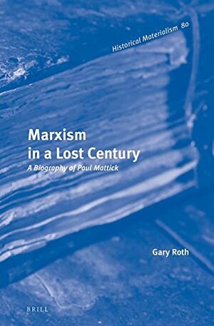 Marxism in a Lost Century: A Biography of Paul Mattick by Gary Roth