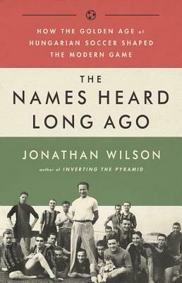 The Names Heard Long Ago: How the Golden Age of Hungarian Soccer Shaped the Modern Game by Jonathan Wilson