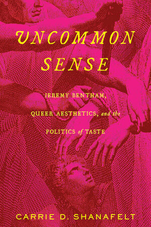 Uncommon Sense: Jeremy Bentham, Queer Aesthetics, and the Politics of Taste by Carrie D Shanafelt