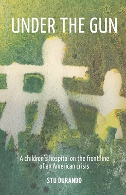 Under the Gun: A children's hospital on the front line of an American Crisis by Stu Durando