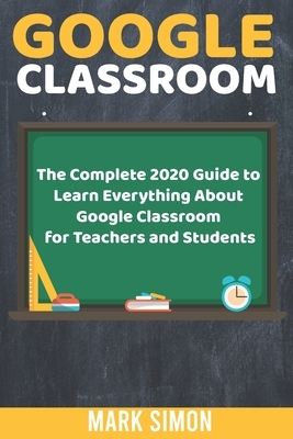 Google Classroom: The Complete 2020 Guide To Learn Everything About Google Classroom For Teachers And Students by Mark Simon