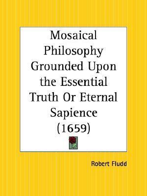 Mosaical Philosophy Grounded Upon the Essential Truth Or Eternal Sapience by Robert Fludd