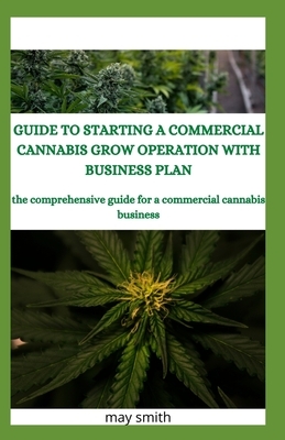 Guide to Starting a Commercial Cannabis Grow Operation with Business Plan: The Comprehensive Guide For A Commercial Cannabis Business by May Smith