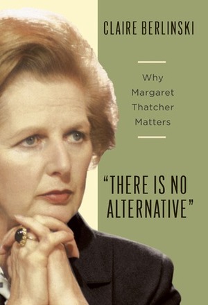 There Is No Alternative: Why Margaret Thatcher Matters by Claire Berlinski