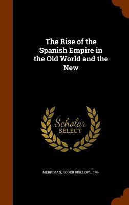 The Rise of the Spanish Empire in the Old World and the New by Roger Bigelow Merriman