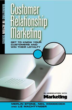 Customer Relationship Marketing: Get to Know Your Customers and Win Their Loyalty by Liz Machtynger, Merlin Stone, Neil Woodcock