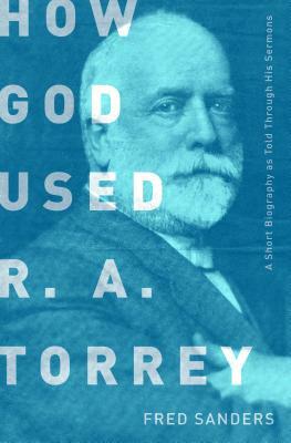How God Used R.A. Torrey: A Short Biography as Told Through His Sermons by Fred Sanders