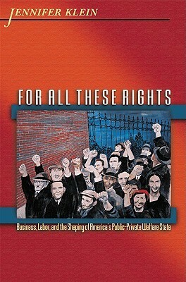 For All These Rights: Business, Labor, and the Shaping of America's Public-Private Welfare State by Jennifer Klein