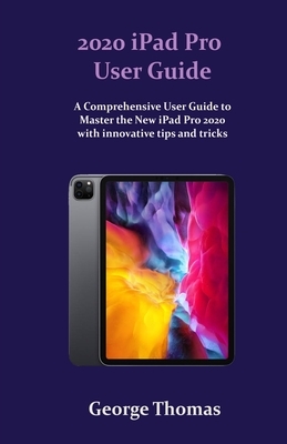 2020 iPad Pro User Guide: A Comprehensive User Guide to Master how to use the New Apple iPad Pro with innovative tips and tricks. by George Thomas