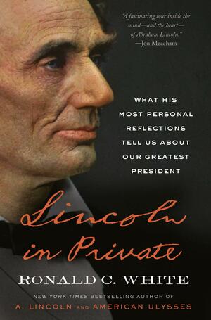 Lincoln in Private: What His Most Personal Reflections Tell Us About Our Greatest President by Ronald C. White