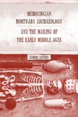 Merovingian Mortuary Archaeology and the Making of the Early Middle Ages by Bonnie Effros