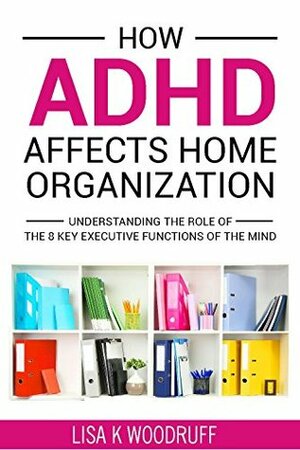 How ADHD Affects Home Organization: Understanding the Role of the 8 Key Executive Functions of the Mind. by Lisa Woodruff