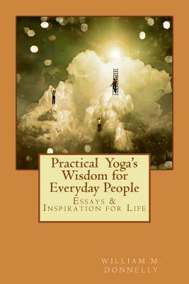 Practical Yoga's Wisdom for Everyday People: Essays & Inspiration for Life by William M. Donnelly