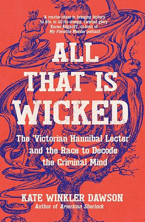 All That Is Wicked: The Victorian Hannibal Lecter and the Race to Decode the Criminal Mind by Kate Winkler Dawson